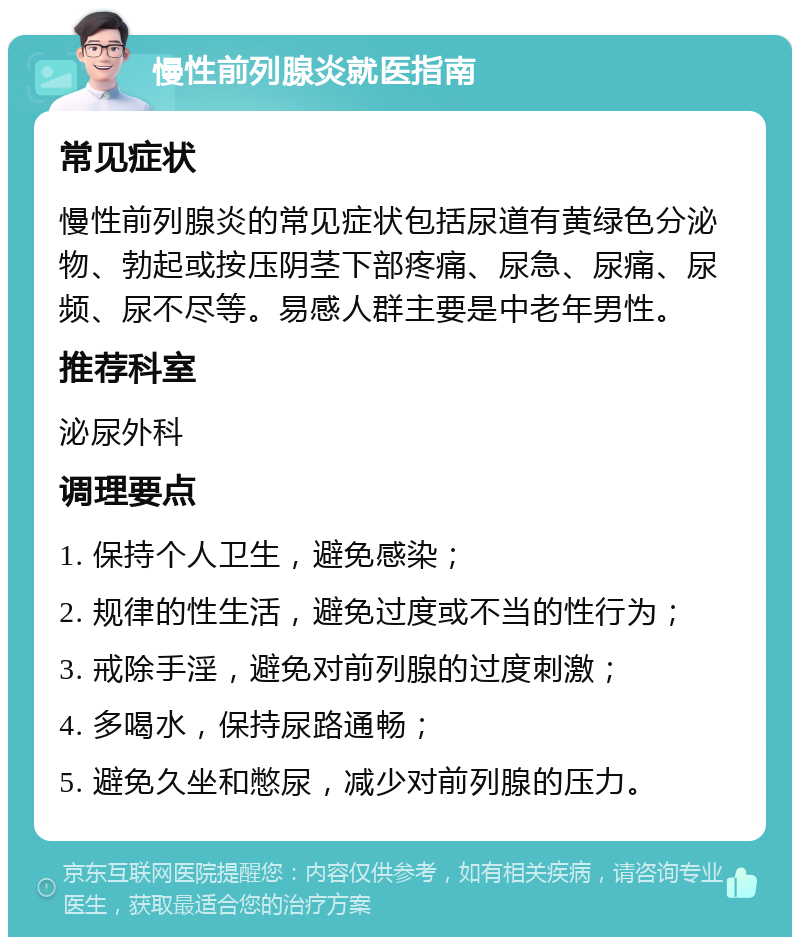 慢性前列腺炎就医指南 常见症状 慢性前列腺炎的常见症状包括尿道有黄绿色分泌物、勃起或按压阴茎下部疼痛、尿急、尿痛、尿频、尿不尽等。易感人群主要是中老年男性。 推荐科室 泌尿外科 调理要点 1. 保持个人卫生，避免感染； 2. 规律的性生活，避免过度或不当的性行为； 3. 戒除手淫，避免对前列腺的过度刺激； 4. 多喝水，保持尿路通畅； 5. 避免久坐和憋尿，减少对前列腺的压力。