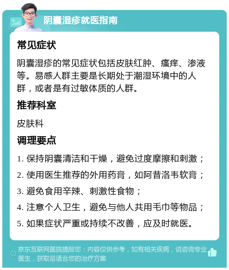 阴囊湿疹就医指南 常见症状 阴囊湿疹的常见症状包括皮肤红肿、瘙痒、渗液等。易感人群主要是长期处于潮湿环境中的人群，或者是有过敏体质的人群。 推荐科室 皮肤科 调理要点 1. 保持阴囊清洁和干燥，避免过度摩擦和刺激； 2. 使用医生推荐的外用药膏，如阿昔洛韦软膏； 3. 避免食用辛辣、刺激性食物； 4. 注意个人卫生，避免与他人共用毛巾等物品； 5. 如果症状严重或持续不改善，应及时就医。