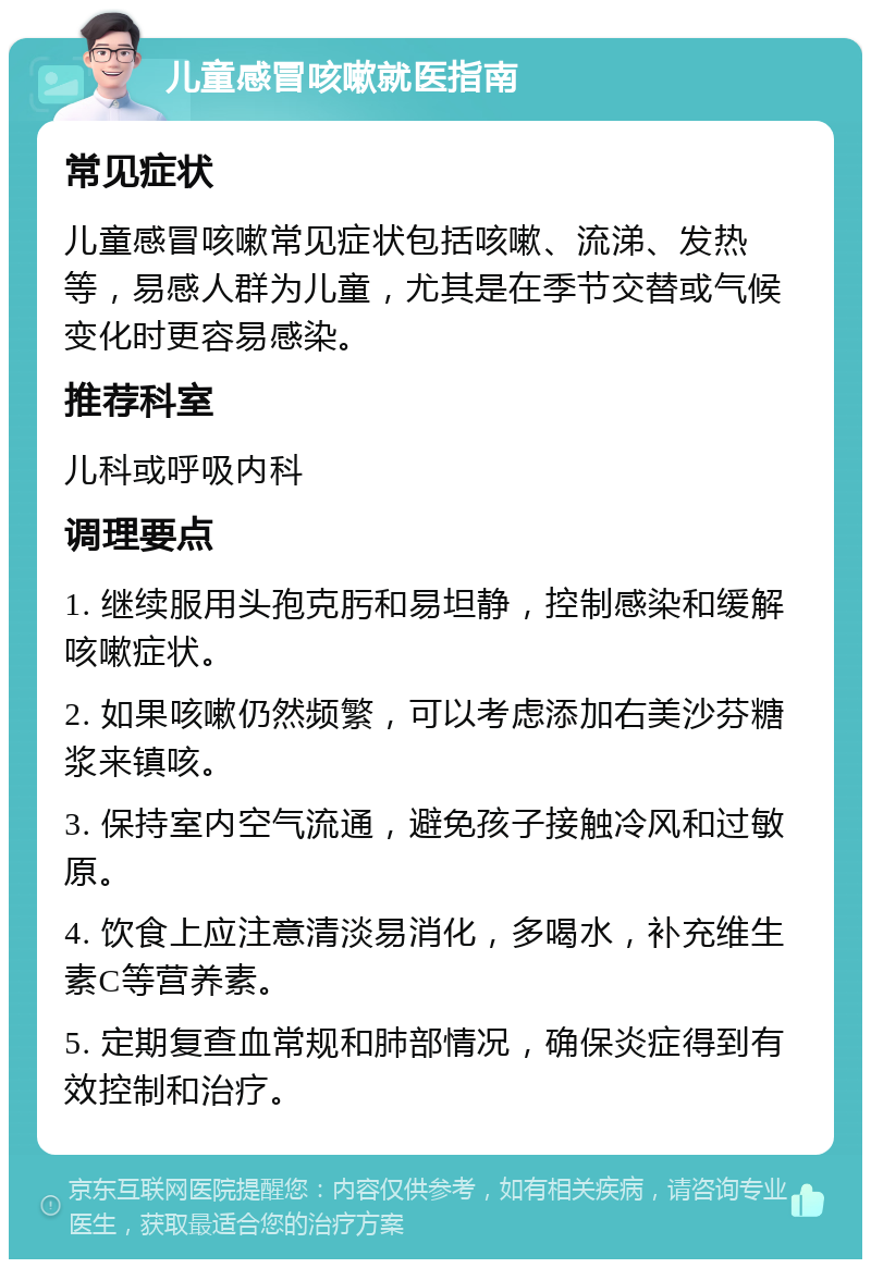 儿童感冒咳嗽就医指南 常见症状 儿童感冒咳嗽常见症状包括咳嗽、流涕、发热等，易感人群为儿童，尤其是在季节交替或气候变化时更容易感染。 推荐科室 儿科或呼吸内科 调理要点 1. 继续服用头孢克肟和易坦静，控制感染和缓解咳嗽症状。 2. 如果咳嗽仍然频繁，可以考虑添加右美沙芬糖浆来镇咳。 3. 保持室内空气流通，避免孩子接触冷风和过敏原。 4. 饮食上应注意清淡易消化，多喝水，补充维生素C等营养素。 5. 定期复查血常规和肺部情况，确保炎症得到有效控制和治疗。