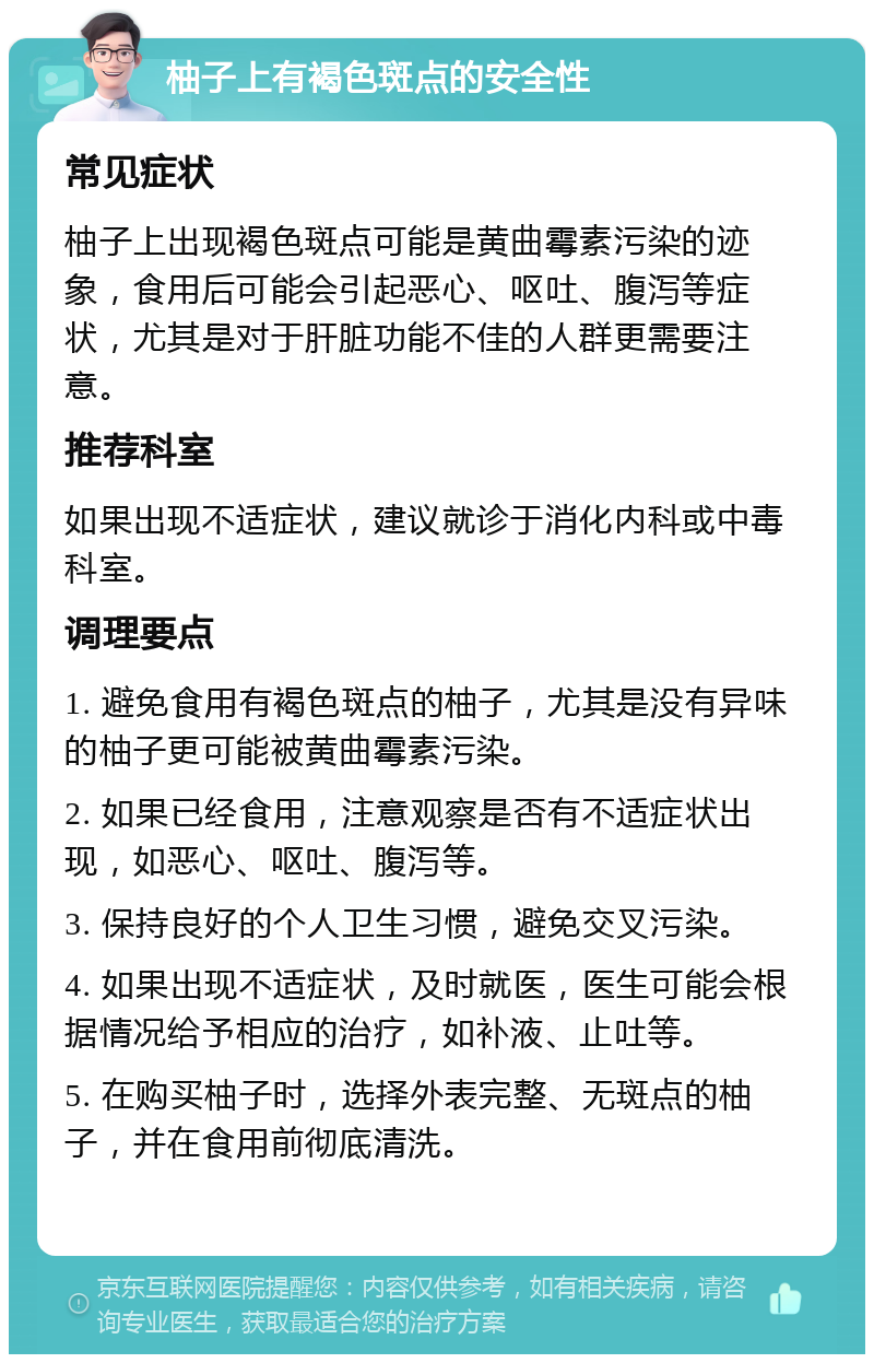 柚子上有褐色斑点的安全性 常见症状 柚子上出现褐色斑点可能是黄曲霉素污染的迹象，食用后可能会引起恶心、呕吐、腹泻等症状，尤其是对于肝脏功能不佳的人群更需要注意。 推荐科室 如果出现不适症状，建议就诊于消化内科或中毒科室。 调理要点 1. 避免食用有褐色斑点的柚子，尤其是没有异味的柚子更可能被黄曲霉素污染。 2. 如果已经食用，注意观察是否有不适症状出现，如恶心、呕吐、腹泻等。 3. 保持良好的个人卫生习惯，避免交叉污染。 4. 如果出现不适症状，及时就医，医生可能会根据情况给予相应的治疗，如补液、止吐等。 5. 在购买柚子时，选择外表完整、无斑点的柚子，并在食用前彻底清洗。