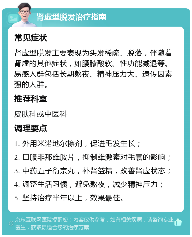 肾虚型脱发治疗指南 常见症状 肾虚型脱发主要表现为头发稀疏、脱落，伴随着肾虚的其他症状，如腰膝酸软、性功能减退等。易感人群包括长期熬夜、精神压力大、遗传因素强的人群。 推荐科室 皮肤科或中医科 调理要点 1. 外用米诺地尔擦剂，促进毛发生长； 2. 口服非那雄胺片，抑制雄激素对毛囊的影响； 3. 中药五子衍宗丸，补肾益精，改善肾虚状态； 4. 调整生活习惯，避免熬夜，减少精神压力； 5. 坚持治疗半年以上，效果最佳。