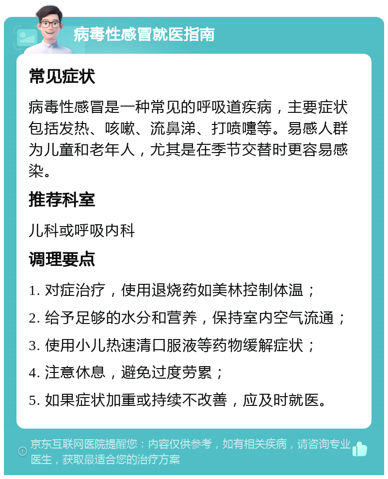 病毒性感冒就医指南 常见症状 病毒性感冒是一种常见的呼吸道疾病，主要症状包括发热、咳嗽、流鼻涕、打喷嚏等。易感人群为儿童和老年人，尤其是在季节交替时更容易感染。 推荐科室 儿科或呼吸内科 调理要点 1. 对症治疗，使用退烧药如美林控制体温； 2. 给予足够的水分和营养，保持室内空气流通； 3. 使用小儿热速清口服液等药物缓解症状； 4. 注意休息，避免过度劳累； 5. 如果症状加重或持续不改善，应及时就医。