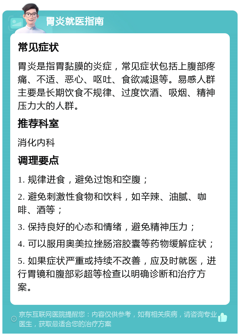 胃炎就医指南 常见症状 胃炎是指胃黏膜的炎症，常见症状包括上腹部疼痛、不适、恶心、呕吐、食欲减退等。易感人群主要是长期饮食不规律、过度饮酒、吸烟、精神压力大的人群。 推荐科室 消化内科 调理要点 1. 规律进食，避免过饱和空腹； 2. 避免刺激性食物和饮料，如辛辣、油腻、咖啡、酒等； 3. 保持良好的心态和情绪，避免精神压力； 4. 可以服用奥美拉挫肠溶胶囊等药物缓解症状； 5. 如果症状严重或持续不改善，应及时就医，进行胃镜和腹部彩超等检查以明确诊断和治疗方案。