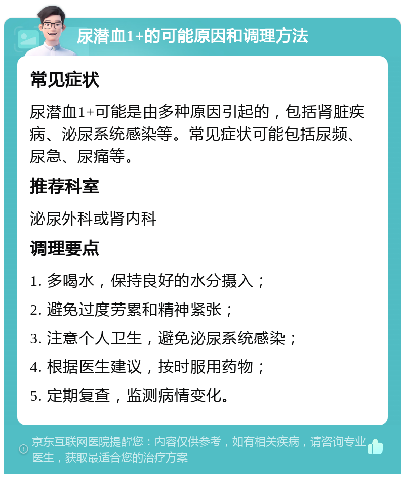 尿潜血1+的可能原因和调理方法 常见症状 尿潜血1+可能是由多种原因引起的，包括肾脏疾病、泌尿系统感染等。常见症状可能包括尿频、尿急、尿痛等。 推荐科室 泌尿外科或肾内科 调理要点 1. 多喝水，保持良好的水分摄入； 2. 避免过度劳累和精神紧张； 3. 注意个人卫生，避免泌尿系统感染； 4. 根据医生建议，按时服用药物； 5. 定期复查，监测病情变化。