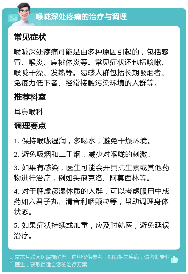 喉咙深处疼痛的治疗与调理 常见症状 喉咙深处疼痛可能是由多种原因引起的，包括感冒、喉炎、扁桃体炎等。常见症状还包括咳嗽、喉咙干燥、发热等。易感人群包括长期吸烟者、免疫力低下者、经常接触污染环境的人群等。 推荐科室 耳鼻喉科 调理要点 1. 保持喉咙湿润，多喝水，避免干燥环境。 2. 避免吸烟和二手烟，减少对喉咙的刺激。 3. 如果有感染，医生可能会开具抗生素或其他药物进行治疗，例如头孢克洛、阿莫西林等。 4. 对于脾虚痰湿体质的人群，可以考虑服用中成药如六君子丸、清音利咽颗粒等，帮助调理身体状态。 5. 如果症状持续或加重，应及时就医，避免延误治疗。