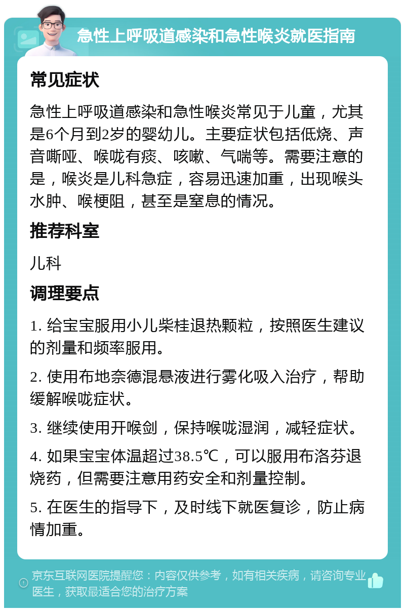 急性上呼吸道感染和急性喉炎就医指南 常见症状 急性上呼吸道感染和急性喉炎常见于儿童，尤其是6个月到2岁的婴幼儿。主要症状包括低烧、声音嘶哑、喉咙有痰、咳嗽、气喘等。需要注意的是，喉炎是儿科急症，容易迅速加重，出现喉头水肿、喉梗阻，甚至是窒息的情况。 推荐科室 儿科 调理要点 1. 给宝宝服用小儿柴桂退热颗粒，按照医生建议的剂量和频率服用。 2. 使用布地奈德混悬液进行雾化吸入治疗，帮助缓解喉咙症状。 3. 继续使用开喉剑，保持喉咙湿润，减轻症状。 4. 如果宝宝体温超过38.5℃，可以服用布洛芬退烧药，但需要注意用药安全和剂量控制。 5. 在医生的指导下，及时线下就医复诊，防止病情加重。