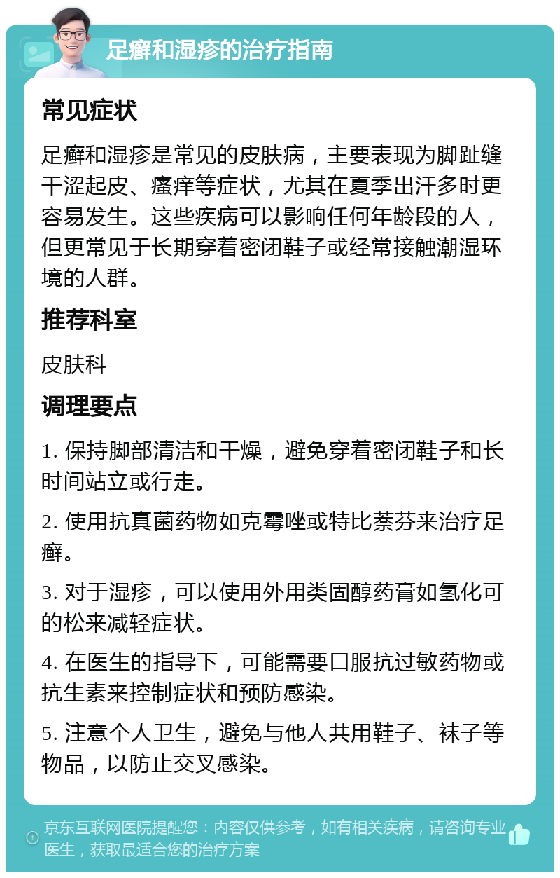 足癣和湿疹的治疗指南 常见症状 足癣和湿疹是常见的皮肤病，主要表现为脚趾缝干涩起皮、瘙痒等症状，尤其在夏季出汗多时更容易发生。这些疾病可以影响任何年龄段的人，但更常见于长期穿着密闭鞋子或经常接触潮湿环境的人群。 推荐科室 皮肤科 调理要点 1. 保持脚部清洁和干燥，避免穿着密闭鞋子和长时间站立或行走。 2. 使用抗真菌药物如克霉唑或特比萘芬来治疗足癣。 3. 对于湿疹，可以使用外用类固醇药膏如氢化可的松来减轻症状。 4. 在医生的指导下，可能需要口服抗过敏药物或抗生素来控制症状和预防感染。 5. 注意个人卫生，避免与他人共用鞋子、袜子等物品，以防止交叉感染。