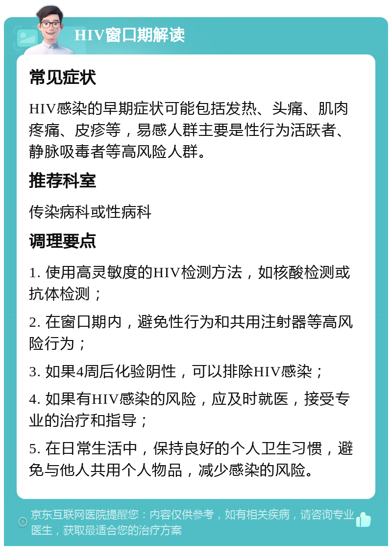 HIV窗口期解读 常见症状 HIV感染的早期症状可能包括发热、头痛、肌肉疼痛、皮疹等，易感人群主要是性行为活跃者、静脉吸毒者等高风险人群。 推荐科室 传染病科或性病科 调理要点 1. 使用高灵敏度的HIV检测方法，如核酸检测或抗体检测； 2. 在窗口期内，避免性行为和共用注射器等高风险行为； 3. 如果4周后化验阴性，可以排除HIV感染； 4. 如果有HIV感染的风险，应及时就医，接受专业的治疗和指导； 5. 在日常生活中，保持良好的个人卫生习惯，避免与他人共用个人物品，减少感染的风险。