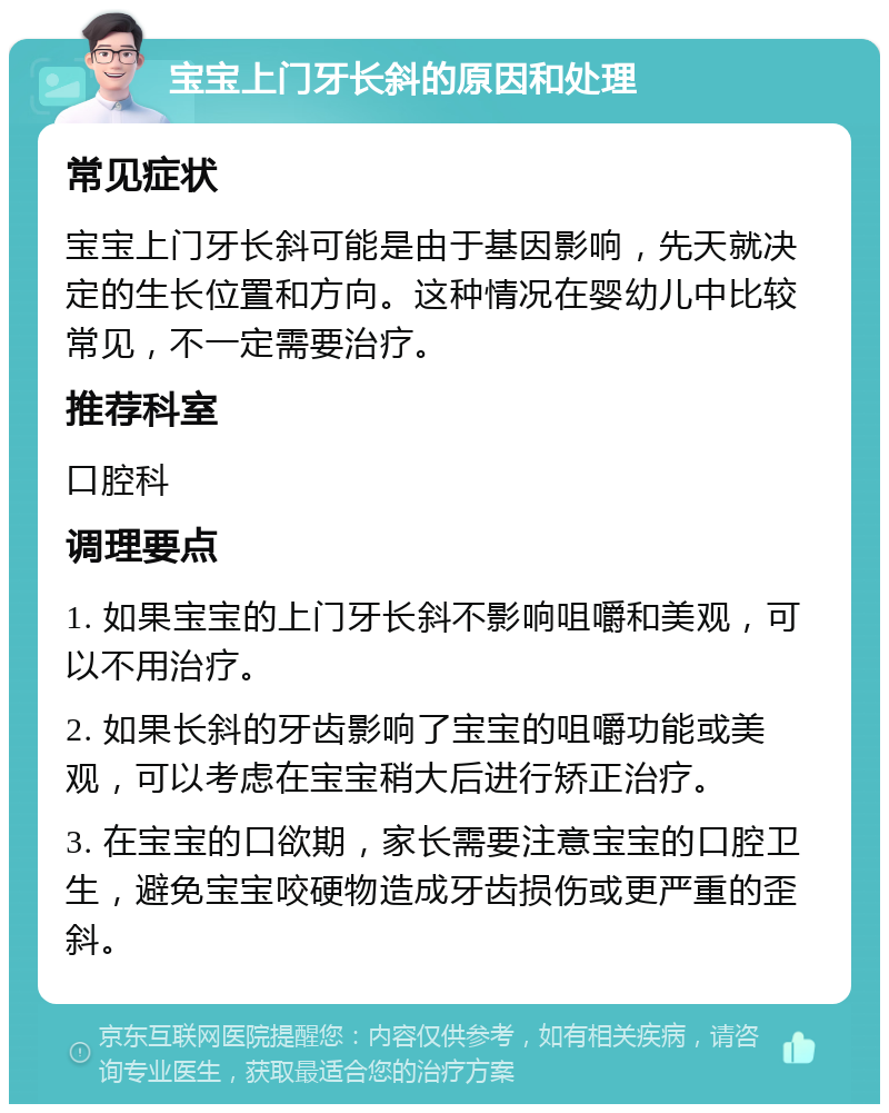 宝宝上门牙长斜的原因和处理 常见症状 宝宝上门牙长斜可能是由于基因影响，先天就决定的生长位置和方向。这种情况在婴幼儿中比较常见，不一定需要治疗。 推荐科室 口腔科 调理要点 1. 如果宝宝的上门牙长斜不影响咀嚼和美观，可以不用治疗。 2. 如果长斜的牙齿影响了宝宝的咀嚼功能或美观，可以考虑在宝宝稍大后进行矫正治疗。 3. 在宝宝的口欲期，家长需要注意宝宝的口腔卫生，避免宝宝咬硬物造成牙齿损伤或更严重的歪斜。