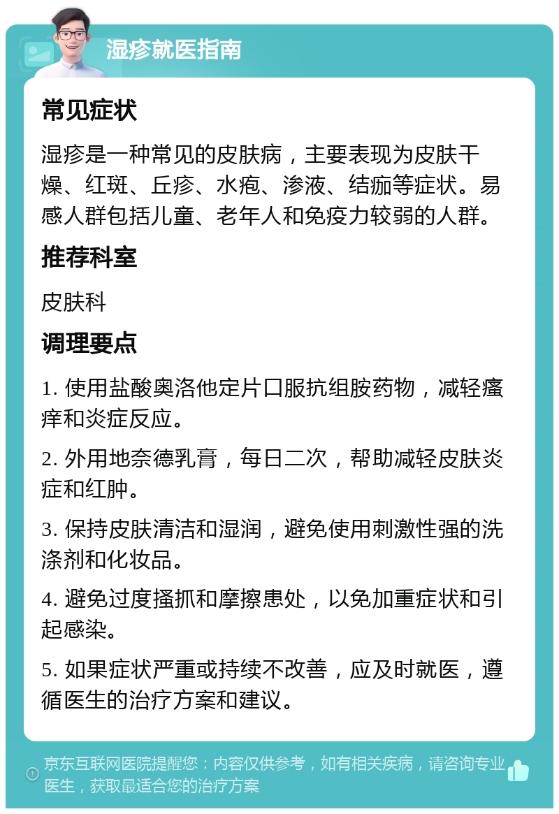 湿疹就医指南 常见症状 湿疹是一种常见的皮肤病，主要表现为皮肤干燥、红斑、丘疹、水疱、渗液、结痂等症状。易感人群包括儿童、老年人和免疫力较弱的人群。 推荐科室 皮肤科 调理要点 1. 使用盐酸奥洛他定片口服抗组胺药物，减轻瘙痒和炎症反应。 2. 外用地奈德乳膏，每日二次，帮助减轻皮肤炎症和红肿。 3. 保持皮肤清洁和湿润，避免使用刺激性强的洗涤剂和化妆品。 4. 避免过度搔抓和摩擦患处，以免加重症状和引起感染。 5. 如果症状严重或持续不改善，应及时就医，遵循医生的治疗方案和建议。