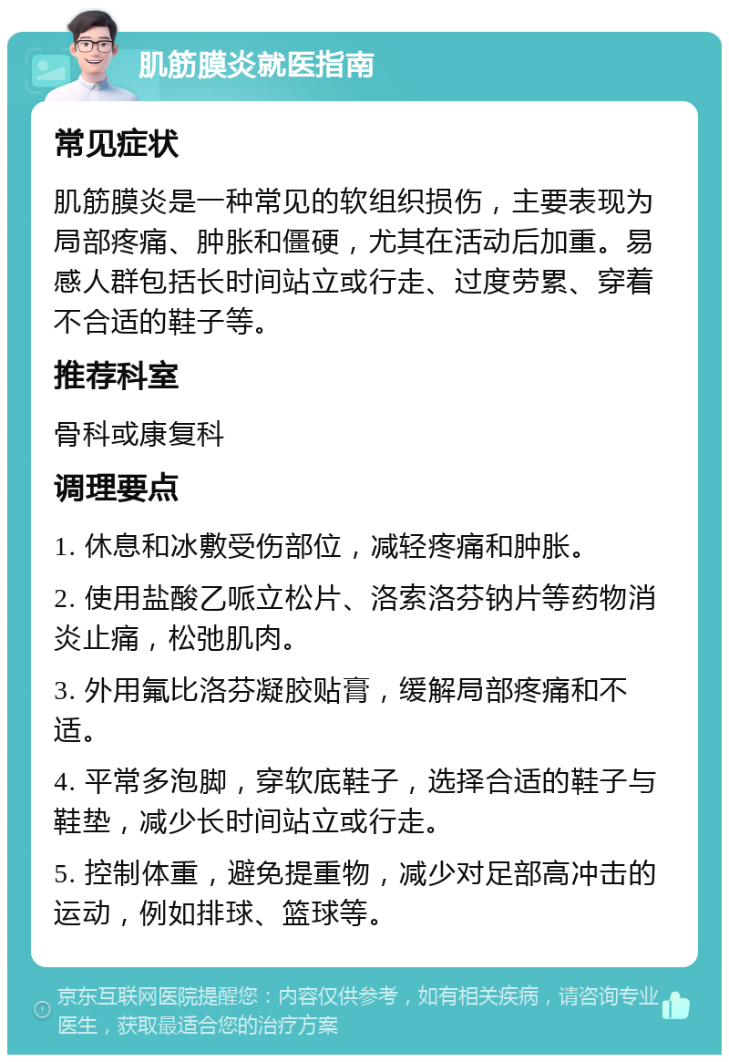 肌筋膜炎就医指南 常见症状 肌筋膜炎是一种常见的软组织损伤，主要表现为局部疼痛、肿胀和僵硬，尤其在活动后加重。易感人群包括长时间站立或行走、过度劳累、穿着不合适的鞋子等。 推荐科室 骨科或康复科 调理要点 1. 休息和冰敷受伤部位，减轻疼痛和肿胀。 2. 使用盐酸乙哌立松片、洛索洛芬钠片等药物消炎止痛，松弛肌肉。 3. 外用氟比洛芬凝胶贴膏，缓解局部疼痛和不适。 4. 平常多泡脚，穿软底鞋子，选择合适的鞋子与鞋垫，减少长时间站立或行走。 5. 控制体重，避免提重物，减少对足部高冲击的运动，例如排球、篮球等。