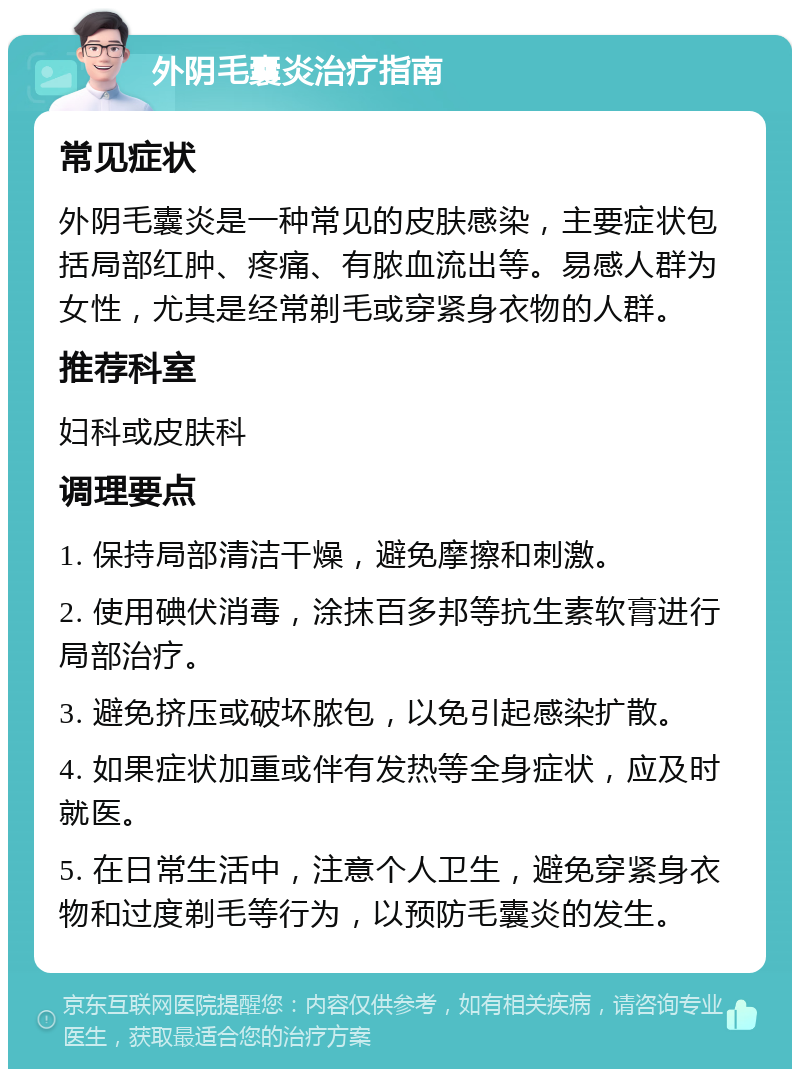 外阴毛囊炎治疗指南 常见症状 外阴毛囊炎是一种常见的皮肤感染，主要症状包括局部红肿、疼痛、有脓血流出等。易感人群为女性，尤其是经常剃毛或穿紧身衣物的人群。 推荐科室 妇科或皮肤科 调理要点 1. 保持局部清洁干燥，避免摩擦和刺激。 2. 使用碘伏消毒，涂抹百多邦等抗生素软膏进行局部治疗。 3. 避免挤压或破坏脓包，以免引起感染扩散。 4. 如果症状加重或伴有发热等全身症状，应及时就医。 5. 在日常生活中，注意个人卫生，避免穿紧身衣物和过度剃毛等行为，以预防毛囊炎的发生。