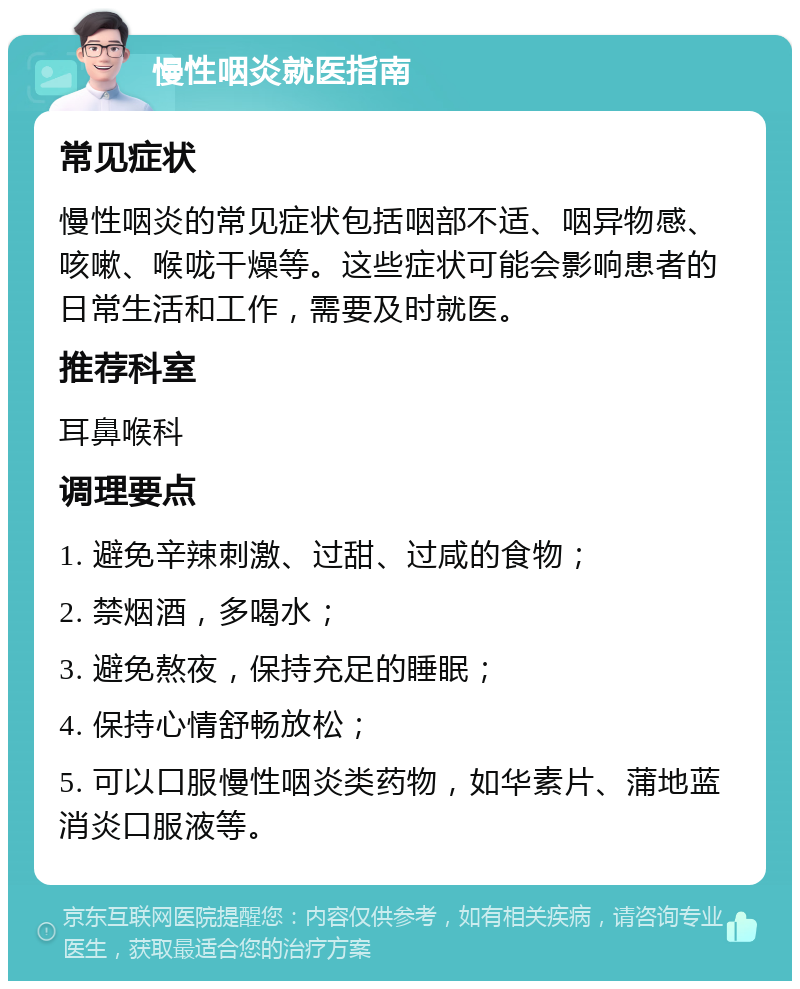 慢性咽炎就医指南 常见症状 慢性咽炎的常见症状包括咽部不适、咽异物感、咳嗽、喉咙干燥等。这些症状可能会影响患者的日常生活和工作，需要及时就医。 推荐科室 耳鼻喉科 调理要点 1. 避免辛辣刺激、过甜、过咸的食物； 2. 禁烟酒，多喝水； 3. 避免熬夜，保持充足的睡眠； 4. 保持心情舒畅放松； 5. 可以口服慢性咽炎类药物，如华素片、蒲地蓝消炎口服液等。