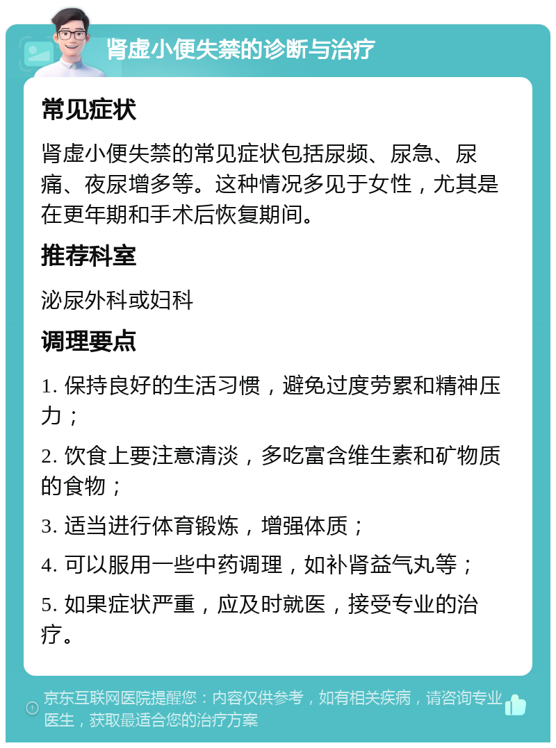 肾虚小便失禁的诊断与治疗 常见症状 肾虚小便失禁的常见症状包括尿频、尿急、尿痛、夜尿增多等。这种情况多见于女性，尤其是在更年期和手术后恢复期间。 推荐科室 泌尿外科或妇科 调理要点 1. 保持良好的生活习惯，避免过度劳累和精神压力； 2. 饮食上要注意清淡，多吃富含维生素和矿物质的食物； 3. 适当进行体育锻炼，增强体质； 4. 可以服用一些中药调理，如补肾益气丸等； 5. 如果症状严重，应及时就医，接受专业的治疗。