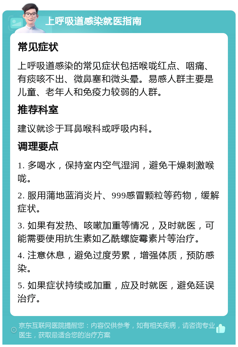 上呼吸道感染就医指南 常见症状 上呼吸道感染的常见症状包括喉咙红点、咽痛、有痰咳不出、微鼻塞和微头晕。易感人群主要是儿童、老年人和免疫力较弱的人群。 推荐科室 建议就诊于耳鼻喉科或呼吸内科。 调理要点 1. 多喝水，保持室内空气湿润，避免干燥刺激喉咙。 2. 服用蒲地蓝消炎片、999感冒颗粒等药物，缓解症状。 3. 如果有发热、咳嗽加重等情况，及时就医，可能需要使用抗生素如乙酰螺旋霉素片等治疗。 4. 注意休息，避免过度劳累，增强体质，预防感染。 5. 如果症状持续或加重，应及时就医，避免延误治疗。