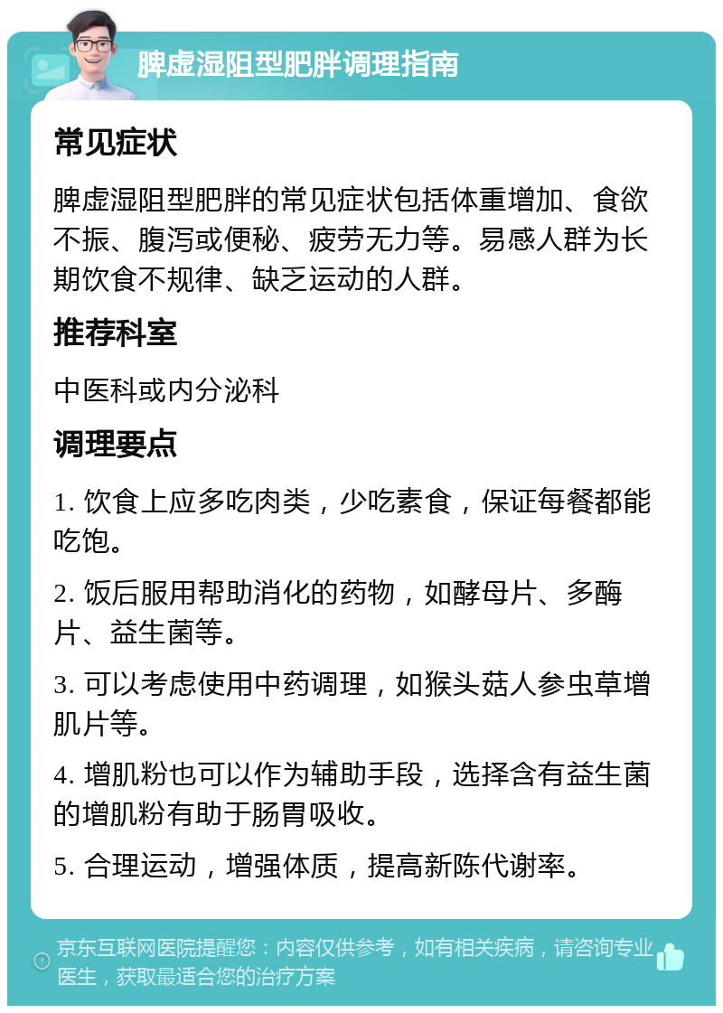 脾虚湿阻型肥胖调理指南 常见症状 脾虚湿阻型肥胖的常见症状包括体重增加、食欲不振、腹泻或便秘、疲劳无力等。易感人群为长期饮食不规律、缺乏运动的人群。 推荐科室 中医科或内分泌科 调理要点 1. 饮食上应多吃肉类，少吃素食，保证每餐都能吃饱。 2. 饭后服用帮助消化的药物，如酵母片、多酶片、益生菌等。 3. 可以考虑使用中药调理，如猴头菇人参虫草增肌片等。 4. 增肌粉也可以作为辅助手段，选择含有益生菌的增肌粉有助于肠胃吸收。 5. 合理运动，增强体质，提高新陈代谢率。