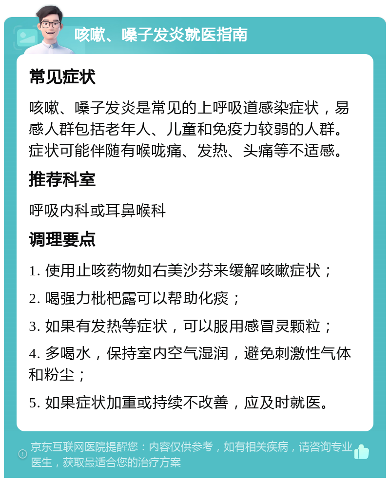 咳嗽、嗓子发炎就医指南 常见症状 咳嗽、嗓子发炎是常见的上呼吸道感染症状，易感人群包括老年人、儿童和免疫力较弱的人群。症状可能伴随有喉咙痛、发热、头痛等不适感。 推荐科室 呼吸内科或耳鼻喉科 调理要点 1. 使用止咳药物如右美沙芬来缓解咳嗽症状； 2. 喝强力枇杷露可以帮助化痰； 3. 如果有发热等症状，可以服用感冒灵颗粒； 4. 多喝水，保持室内空气湿润，避免刺激性气体和粉尘； 5. 如果症状加重或持续不改善，应及时就医。