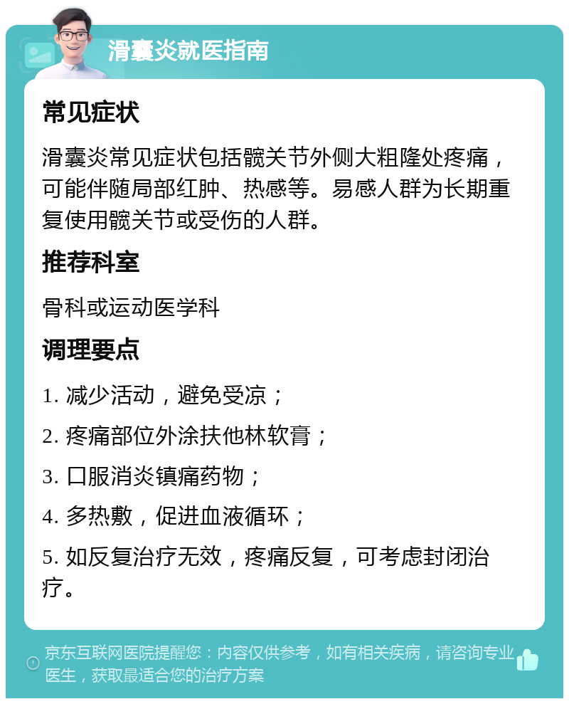 滑囊炎就医指南 常见症状 滑囊炎常见症状包括髋关节外侧大粗隆处疼痛，可能伴随局部红肿、热感等。易感人群为长期重复使用髋关节或受伤的人群。 推荐科室 骨科或运动医学科 调理要点 1. 减少活动，避免受凉； 2. 疼痛部位外涂扶他林软膏； 3. 口服消炎镇痛药物； 4. 多热敷，促进血液循环； 5. 如反复治疗无效，疼痛反复，可考虑封闭治疗。