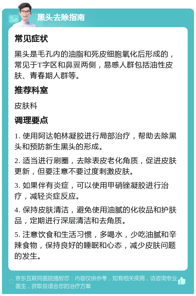 黑头去除指南 常见症状 黑头是毛孔内的油脂和死皮细胞氧化后形成的，常见于T字区和鼻翼两侧，易感人群包括油性皮肤、青春期人群等。 推荐科室 皮肤科 调理要点 1. 使用阿达帕林凝胶进行局部治疗，帮助去除黑头和预防新生黑头的形成。 2. 适当进行刷圈，去除表皮老化角质，促进皮肤更新，但要注意不要过度刺激皮肤。 3. 如果伴有炎症，可以使用甲硝锉凝胶进行治疗，减轻炎症反应。 4. 保持皮肤清洁，避免使用油腻的化妆品和护肤品，定期进行深层清洁和去角质。 5. 注意饮食和生活习惯，多喝水，少吃油腻和辛辣食物，保持良好的睡眠和心态，减少皮肤问题的发生。