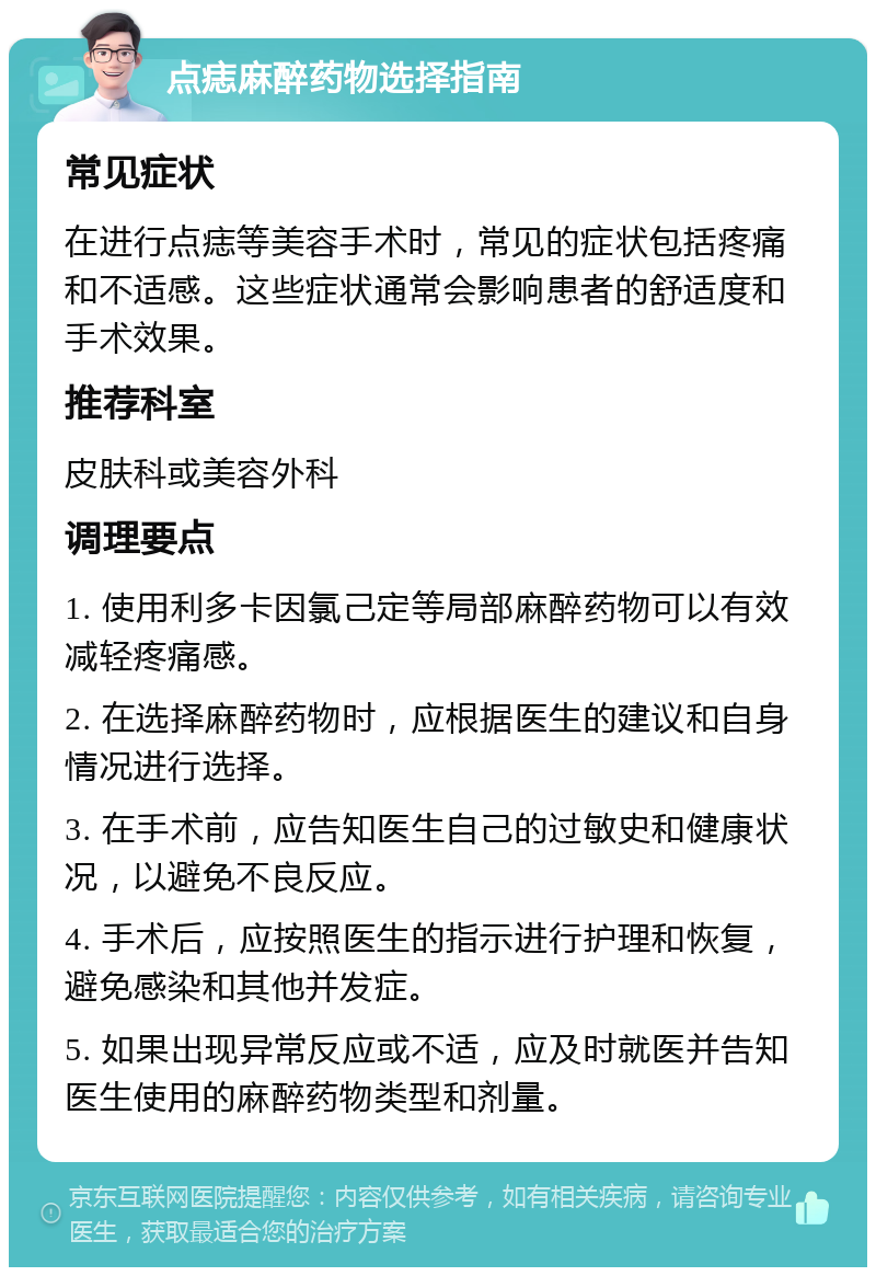 点痣麻醉药物选择指南 常见症状 在进行点痣等美容手术时，常见的症状包括疼痛和不适感。这些症状通常会影响患者的舒适度和手术效果。 推荐科室 皮肤科或美容外科 调理要点 1. 使用利多卡因氯己定等局部麻醉药物可以有效减轻疼痛感。 2. 在选择麻醉药物时，应根据医生的建议和自身情况进行选择。 3. 在手术前，应告知医生自己的过敏史和健康状况，以避免不良反应。 4. 手术后，应按照医生的指示进行护理和恢复，避免感染和其他并发症。 5. 如果出现异常反应或不适，应及时就医并告知医生使用的麻醉药物类型和剂量。