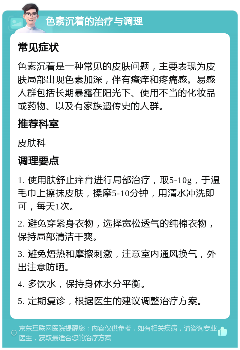 色素沉着的治疗与调理 常见症状 色素沉着是一种常见的皮肤问题，主要表现为皮肤局部出现色素加深，伴有瘙痒和疼痛感。易感人群包括长期暴露在阳光下、使用不当的化妆品或药物、以及有家族遗传史的人群。 推荐科室 皮肤科 调理要点 1. 使用肤舒止痒膏进行局部治疗，取5-10g，于温毛巾上擦抹皮肤，揉摩5-10分钟，用清水冲洗即可，每天1次。 2. 避免穿紧身衣物，选择宽松透气的纯棉衣物，保持局部清洁干爽。 3. 避免焐热和摩擦刺激，注意室内通风换气，外出注意防晒。 4. 多饮水，保持身体水分平衡。 5. 定期复诊，根据医生的建议调整治疗方案。