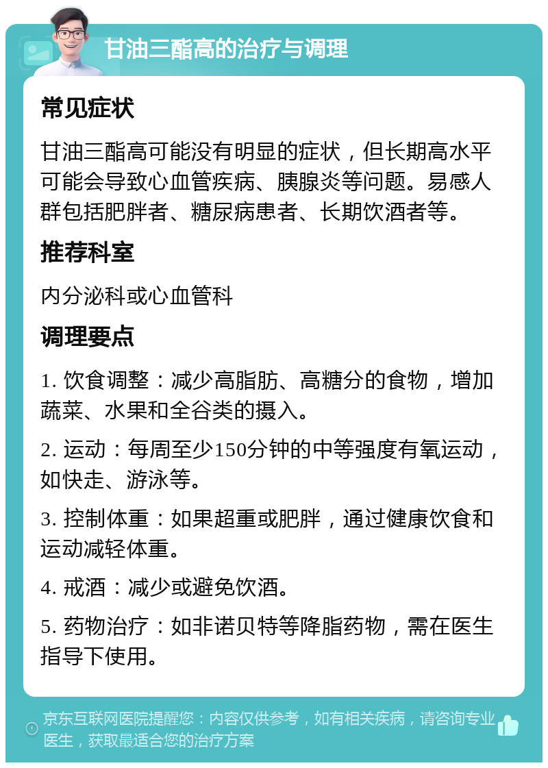 甘油三酯高的治疗与调理 常见症状 甘油三酯高可能没有明显的症状，但长期高水平可能会导致心血管疾病、胰腺炎等问题。易感人群包括肥胖者、糖尿病患者、长期饮酒者等。 推荐科室 内分泌科或心血管科 调理要点 1. 饮食调整：减少高脂肪、高糖分的食物，增加蔬菜、水果和全谷类的摄入。 2. 运动：每周至少150分钟的中等强度有氧运动，如快走、游泳等。 3. 控制体重：如果超重或肥胖，通过健康饮食和运动减轻体重。 4. 戒酒：减少或避免饮酒。 5. 药物治疗：如非诺贝特等降脂药物，需在医生指导下使用。