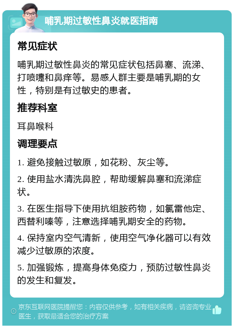 哺乳期过敏性鼻炎就医指南 常见症状 哺乳期过敏性鼻炎的常见症状包括鼻塞、流涕、打喷嚏和鼻痒等。易感人群主要是哺乳期的女性，特别是有过敏史的患者。 推荐科室 耳鼻喉科 调理要点 1. 避免接触过敏原，如花粉、灰尘等。 2. 使用盐水清洗鼻腔，帮助缓解鼻塞和流涕症状。 3. 在医生指导下使用抗组胺药物，如氯雷他定、西替利嗪等，注意选择哺乳期安全的药物。 4. 保持室内空气清新，使用空气净化器可以有效减少过敏原的浓度。 5. 加强锻炼，提高身体免疫力，预防过敏性鼻炎的发生和复发。