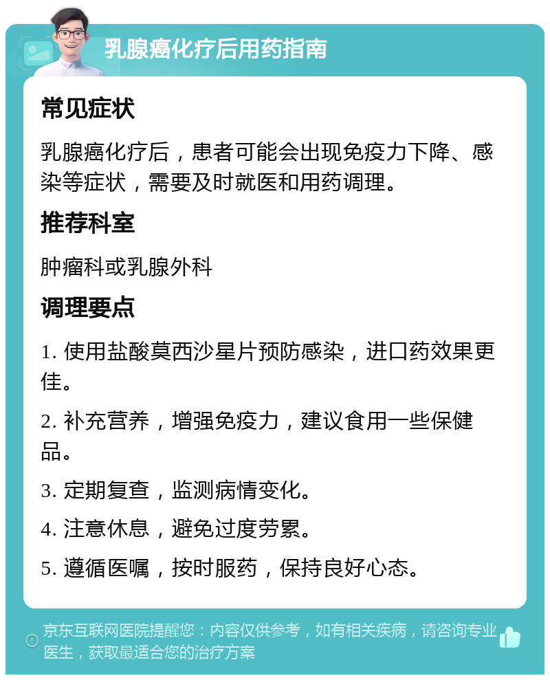 乳腺癌化疗后用药指南 常见症状 乳腺癌化疗后，患者可能会出现免疫力下降、感染等症状，需要及时就医和用药调理。 推荐科室 肿瘤科或乳腺外科 调理要点 1. 使用盐酸莫西沙星片预防感染，进口药效果更佳。 2. 补充营养，增强免疫力，建议食用一些保健品。 3. 定期复查，监测病情变化。 4. 注意休息，避免过度劳累。 5. 遵循医嘱，按时服药，保持良好心态。