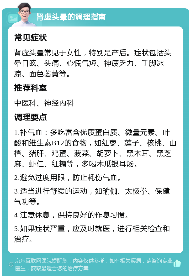 肾虚头晕的调理指南 常见症状 肾虚头晕常见于女性，特别是产后。症状包括头晕目眩、头痛、心慌气短、神疲乏力、手脚冰凉、面色萎黄等。 推荐科室 中医科、神经内科 调理要点 1.补气血：多吃富含优质蛋白质、微量元素、叶酸和维生素B12的食物，如红枣、莲子、核桃、山楂、猪肝、鸡蛋、菠菜、胡萝卜、黑木耳、黑芝麻、虾仁、红糖等，多喝木瓜银耳汤。 2.避免过度用眼，防止耗伤气血。 3.适当进行舒缓的运动，如瑜伽、太极拳、保健气功等。 4.注意休息，保持良好的作息习惯。 5.如果症状严重，应及时就医，进行相关检查和治疗。