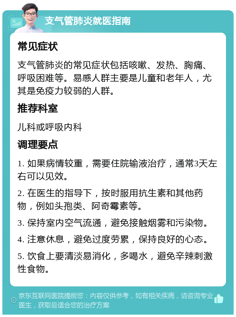 支气管肺炎就医指南 常见症状 支气管肺炎的常见症状包括咳嗽、发热、胸痛、呼吸困难等。易感人群主要是儿童和老年人，尤其是免疫力较弱的人群。 推荐科室 儿科或呼吸内科 调理要点 1. 如果病情较重，需要住院输液治疗，通常3天左右可以见效。 2. 在医生的指导下，按时服用抗生素和其他药物，例如头孢类、阿奇霉素等。 3. 保持室内空气流通，避免接触烟雾和污染物。 4. 注意休息，避免过度劳累，保持良好的心态。 5. 饮食上要清淡易消化，多喝水，避免辛辣刺激性食物。