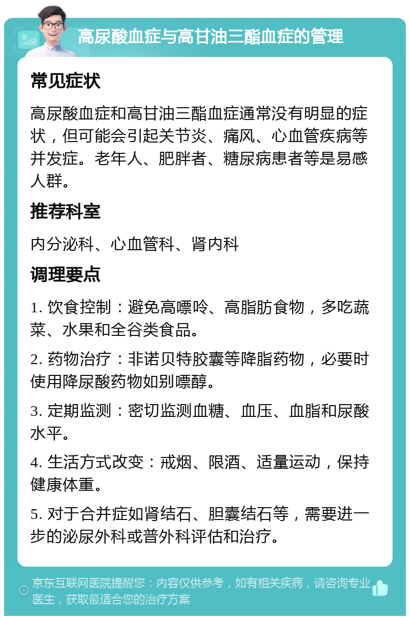 高尿酸血症与高甘油三酯血症的管理 常见症状 高尿酸血症和高甘油三酯血症通常没有明显的症状，但可能会引起关节炎、痛风、心血管疾病等并发症。老年人、肥胖者、糖尿病患者等是易感人群。 推荐科室 内分泌科、心血管科、肾内科 调理要点 1. 饮食控制：避免高嘌呤、高脂肪食物，多吃蔬菜、水果和全谷类食品。 2. 药物治疗：非诺贝特胶囊等降脂药物，必要时使用降尿酸药物如别嘌醇。 3. 定期监测：密切监测血糖、血压、血脂和尿酸水平。 4. 生活方式改变：戒烟、限酒、适量运动，保持健康体重。 5. 对于合并症如肾结石、胆囊结石等，需要进一步的泌尿外科或普外科评估和治疗。