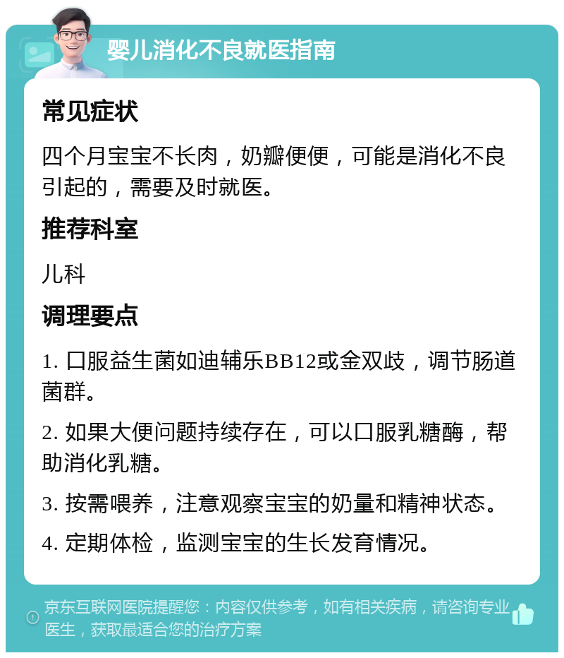 婴儿消化不良就医指南 常见症状 四个月宝宝不长肉，奶瓣便便，可能是消化不良引起的，需要及时就医。 推荐科室 儿科 调理要点 1. 口服益生菌如迪辅乐BB12或金双歧，调节肠道菌群。 2. 如果大便问题持续存在，可以口服乳糖酶，帮助消化乳糖。 3. 按需喂养，注意观察宝宝的奶量和精神状态。 4. 定期体检，监测宝宝的生长发育情况。