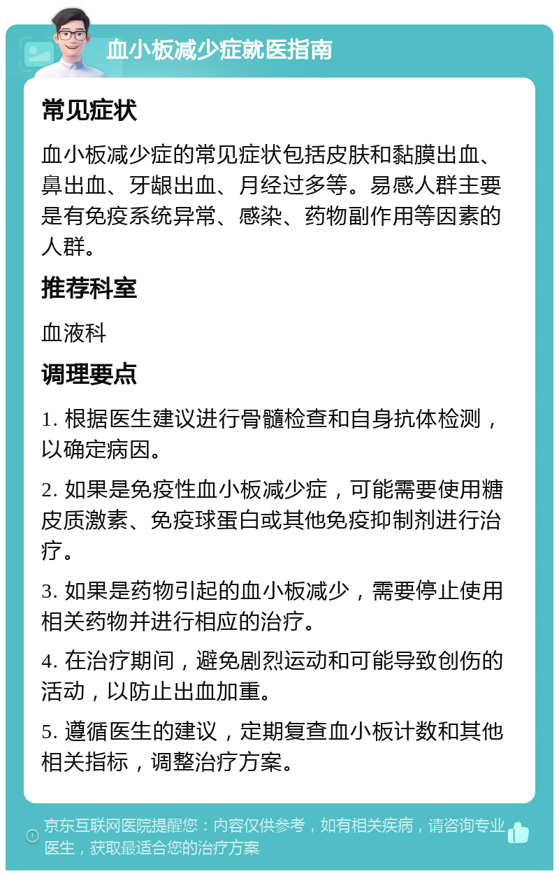 血小板减少症就医指南 常见症状 血小板减少症的常见症状包括皮肤和黏膜出血、鼻出血、牙龈出血、月经过多等。易感人群主要是有免疫系统异常、感染、药物副作用等因素的人群。 推荐科室 血液科 调理要点 1. 根据医生建议进行骨髓检查和自身抗体检测，以确定病因。 2. 如果是免疫性血小板减少症，可能需要使用糖皮质激素、免疫球蛋白或其他免疫抑制剂进行治疗。 3. 如果是药物引起的血小板减少，需要停止使用相关药物并进行相应的治疗。 4. 在治疗期间，避免剧烈运动和可能导致创伤的活动，以防止出血加重。 5. 遵循医生的建议，定期复查血小板计数和其他相关指标，调整治疗方案。