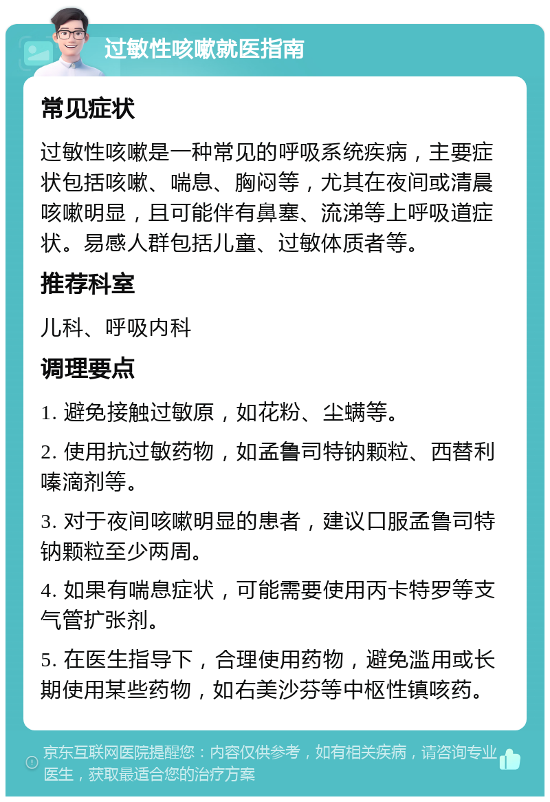 过敏性咳嗽就医指南 常见症状 过敏性咳嗽是一种常见的呼吸系统疾病，主要症状包括咳嗽、喘息、胸闷等，尤其在夜间或清晨咳嗽明显，且可能伴有鼻塞、流涕等上呼吸道症状。易感人群包括儿童、过敏体质者等。 推荐科室 儿科、呼吸内科 调理要点 1. 避免接触过敏原，如花粉、尘螨等。 2. 使用抗过敏药物，如孟鲁司特钠颗粒、西替利嗪滴剂等。 3. 对于夜间咳嗽明显的患者，建议口服孟鲁司特钠颗粒至少两周。 4. 如果有喘息症状，可能需要使用丙卡特罗等支气管扩张剂。 5. 在医生指导下，合理使用药物，避免滥用或长期使用某些药物，如右美沙芬等中枢性镇咳药。