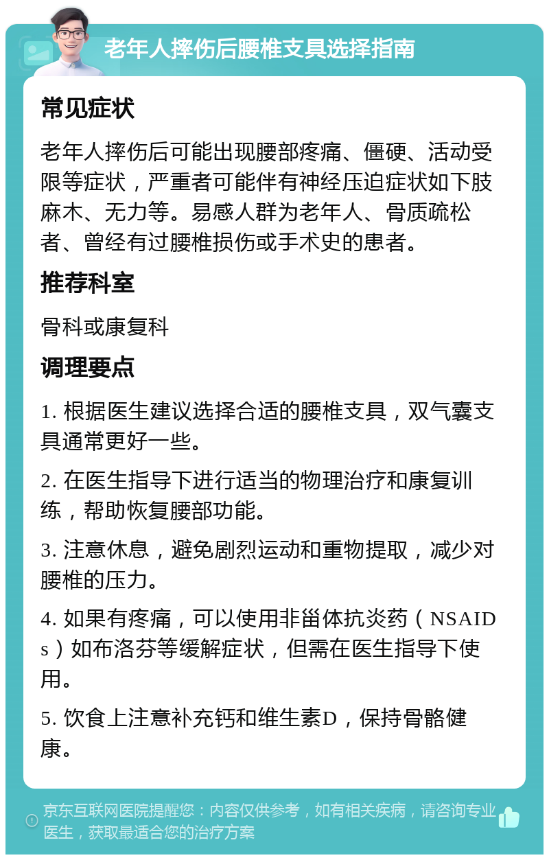 老年人摔伤后腰椎支具选择指南 常见症状 老年人摔伤后可能出现腰部疼痛、僵硬、活动受限等症状，严重者可能伴有神经压迫症状如下肢麻木、无力等。易感人群为老年人、骨质疏松者、曾经有过腰椎损伤或手术史的患者。 推荐科室 骨科或康复科 调理要点 1. 根据医生建议选择合适的腰椎支具，双气囊支具通常更好一些。 2. 在医生指导下进行适当的物理治疗和康复训练，帮助恢复腰部功能。 3. 注意休息，避免剧烈运动和重物提取，减少对腰椎的压力。 4. 如果有疼痛，可以使用非甾体抗炎药（NSAIDs）如布洛芬等缓解症状，但需在医生指导下使用。 5. 饮食上注意补充钙和维生素D，保持骨骼健康。