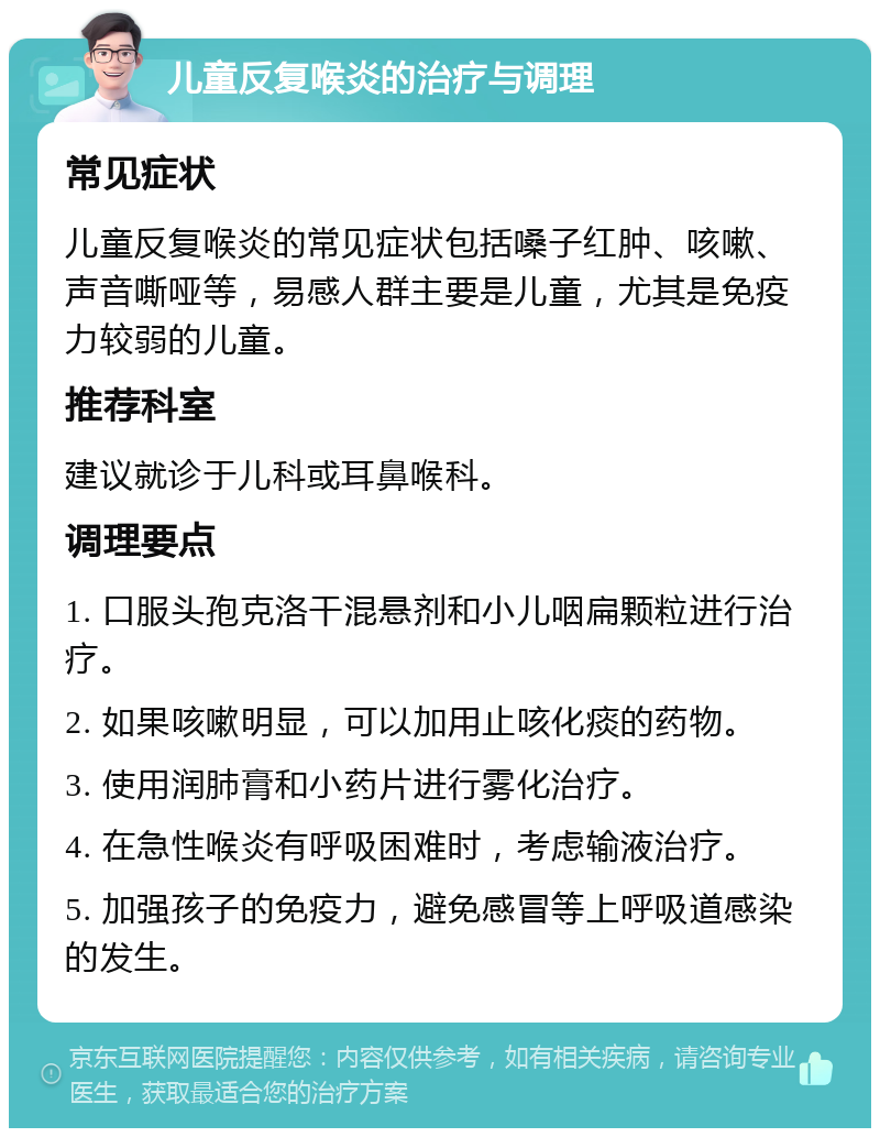 儿童反复喉炎的治疗与调理 常见症状 儿童反复喉炎的常见症状包括嗓子红肿、咳嗽、声音嘶哑等，易感人群主要是儿童，尤其是免疫力较弱的儿童。 推荐科室 建议就诊于儿科或耳鼻喉科。 调理要点 1. 口服头孢克洛干混悬剂和小儿咽扁颗粒进行治疗。 2. 如果咳嗽明显，可以加用止咳化痰的药物。 3. 使用润肺膏和小药片进行雾化治疗。 4. 在急性喉炎有呼吸困难时，考虑输液治疗。 5. 加强孩子的免疫力，避免感冒等上呼吸道感染的发生。