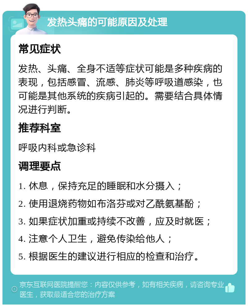 发热头痛的可能原因及处理 常见症状 发热、头痛、全身不适等症状可能是多种疾病的表现，包括感冒、流感、肺炎等呼吸道感染，也可能是其他系统的疾病引起的。需要结合具体情况进行判断。 推荐科室 呼吸内科或急诊科 调理要点 1. 休息，保持充足的睡眠和水分摄入； 2. 使用退烧药物如布洛芬或对乙酰氨基酚； 3. 如果症状加重或持续不改善，应及时就医； 4. 注意个人卫生，避免传染给他人； 5. 根据医生的建议进行相应的检查和治疗。