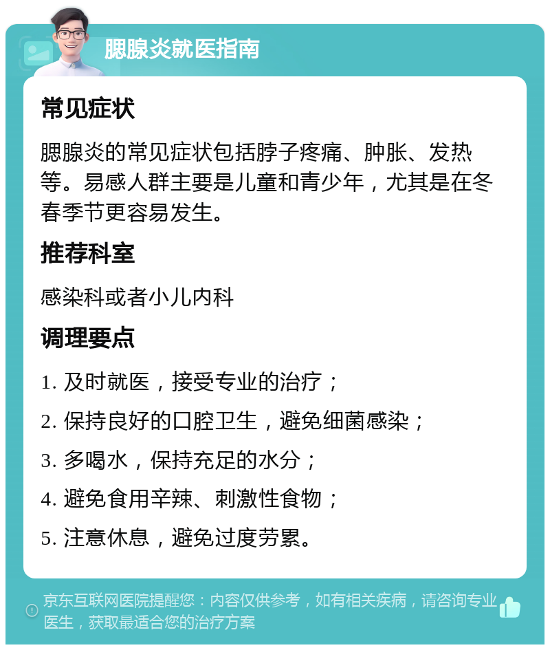 腮腺炎就医指南 常见症状 腮腺炎的常见症状包括脖子疼痛、肿胀、发热等。易感人群主要是儿童和青少年，尤其是在冬春季节更容易发生。 推荐科室 感染科或者小儿内科 调理要点 1. 及时就医，接受专业的治疗； 2. 保持良好的口腔卫生，避免细菌感染； 3. 多喝水，保持充足的水分； 4. 避免食用辛辣、刺激性食物； 5. 注意休息，避免过度劳累。