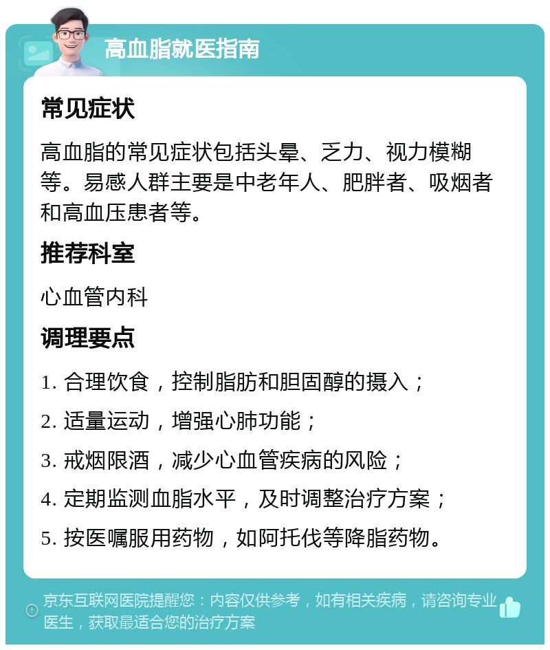 高血脂就医指南 常见症状 高血脂的常见症状包括头晕、乏力、视力模糊等。易感人群主要是中老年人、肥胖者、吸烟者和高血压患者等。 推荐科室 心血管内科 调理要点 1. 合理饮食，控制脂肪和胆固醇的摄入； 2. 适量运动，增强心肺功能； 3. 戒烟限酒，减少心血管疾病的风险； 4. 定期监测血脂水平，及时调整治疗方案； 5. 按医嘱服用药物，如阿托伐等降脂药物。