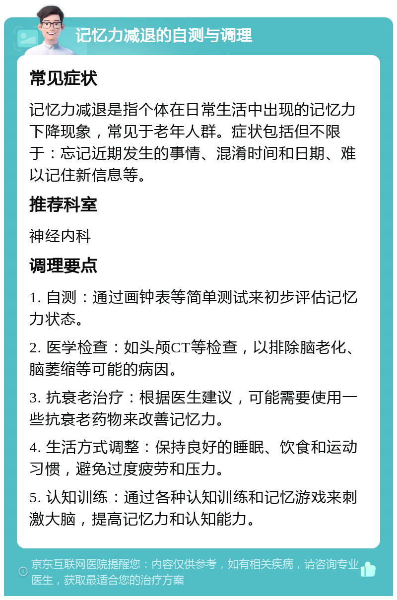 记忆力减退的自测与调理 常见症状 记忆力减退是指个体在日常生活中出现的记忆力下降现象，常见于老年人群。症状包括但不限于：忘记近期发生的事情、混淆时间和日期、难以记住新信息等。 推荐科室 神经内科 调理要点 1. 自测：通过画钟表等简单测试来初步评估记忆力状态。 2. 医学检查：如头颅CT等检查，以排除脑老化、脑萎缩等可能的病因。 3. 抗衰老治疗：根据医生建议，可能需要使用一些抗衰老药物来改善记忆力。 4. 生活方式调整：保持良好的睡眠、饮食和运动习惯，避免过度疲劳和压力。 5. 认知训练：通过各种认知训练和记忆游戏来刺激大脑，提高记忆力和认知能力。