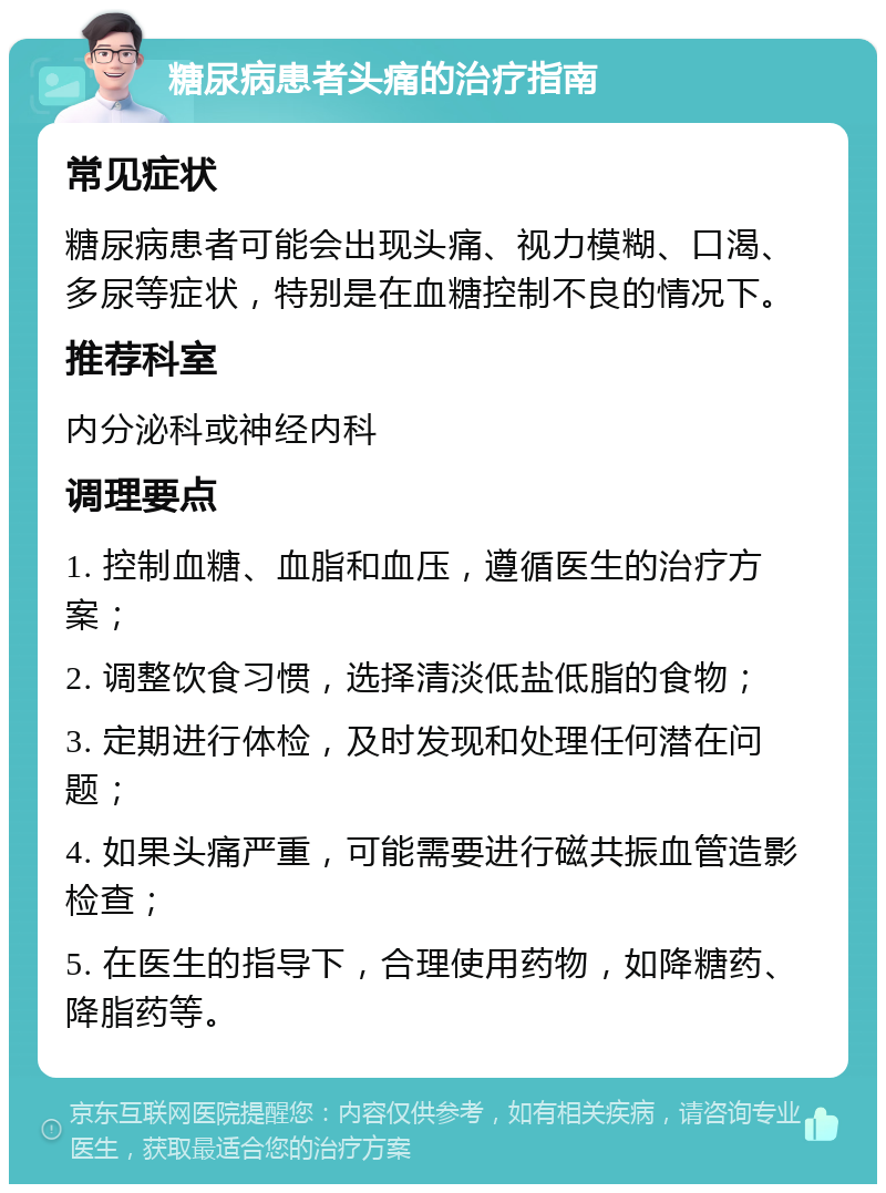 糖尿病患者头痛的治疗指南 常见症状 糖尿病患者可能会出现头痛、视力模糊、口渴、多尿等症状，特别是在血糖控制不良的情况下。 推荐科室 内分泌科或神经内科 调理要点 1. 控制血糖、血脂和血压，遵循医生的治疗方案； 2. 调整饮食习惯，选择清淡低盐低脂的食物； 3. 定期进行体检，及时发现和处理任何潜在问题； 4. 如果头痛严重，可能需要进行磁共振血管造影检查； 5. 在医生的指导下，合理使用药物，如降糖药、降脂药等。