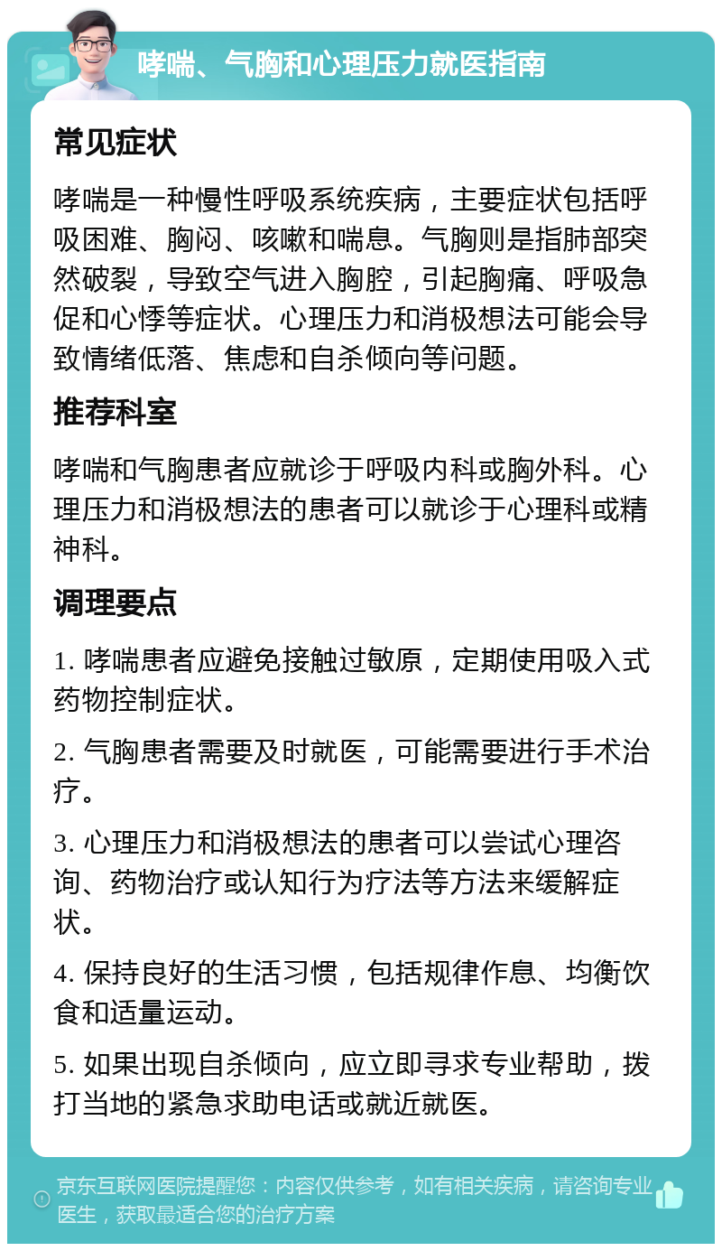 哮喘、气胸和心理压力就医指南 常见症状 哮喘是一种慢性呼吸系统疾病，主要症状包括呼吸困难、胸闷、咳嗽和喘息。气胸则是指肺部突然破裂，导致空气进入胸腔，引起胸痛、呼吸急促和心悸等症状。心理压力和消极想法可能会导致情绪低落、焦虑和自杀倾向等问题。 推荐科室 哮喘和气胸患者应就诊于呼吸内科或胸外科。心理压力和消极想法的患者可以就诊于心理科或精神科。 调理要点 1. 哮喘患者应避免接触过敏原，定期使用吸入式药物控制症状。 2. 气胸患者需要及时就医，可能需要进行手术治疗。 3. 心理压力和消极想法的患者可以尝试心理咨询、药物治疗或认知行为疗法等方法来缓解症状。 4. 保持良好的生活习惯，包括规律作息、均衡饮食和适量运动。 5. 如果出现自杀倾向，应立即寻求专业帮助，拨打当地的紧急求助电话或就近就医。