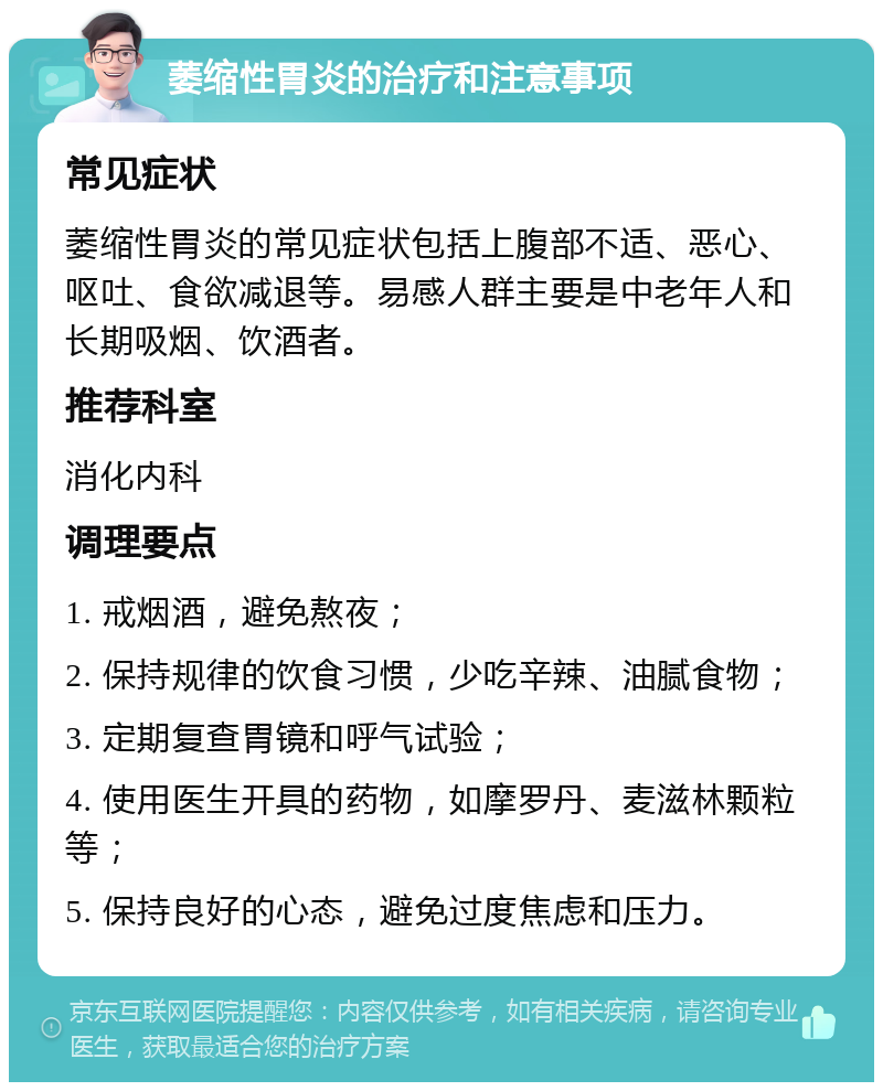 萎缩性胃炎的治疗和注意事项 常见症状 萎缩性胃炎的常见症状包括上腹部不适、恶心、呕吐、食欲减退等。易感人群主要是中老年人和长期吸烟、饮酒者。 推荐科室 消化内科 调理要点 1. 戒烟酒，避免熬夜； 2. 保持规律的饮食习惯，少吃辛辣、油腻食物； 3. 定期复查胃镜和呼气试验； 4. 使用医生开具的药物，如摩罗丹、麦滋林颗粒等； 5. 保持良好的心态，避免过度焦虑和压力。