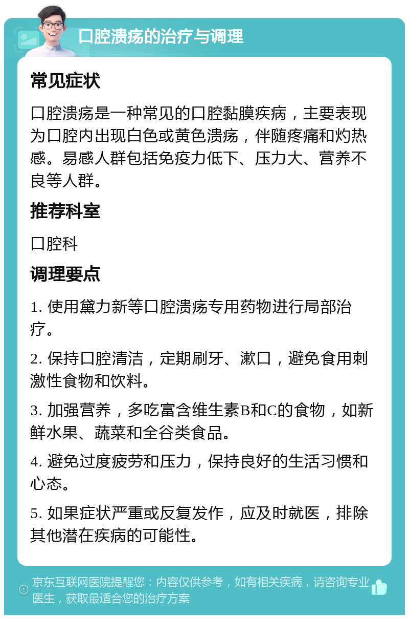 口腔溃疡的治疗与调理 常见症状 口腔溃疡是一种常见的口腔黏膜疾病，主要表现为口腔内出现白色或黄色溃疡，伴随疼痛和灼热感。易感人群包括免疫力低下、压力大、营养不良等人群。 推荐科室 口腔科 调理要点 1. 使用黛力新等口腔溃疡专用药物进行局部治疗。 2. 保持口腔清洁，定期刷牙、漱口，避免食用刺激性食物和饮料。 3. 加强营养，多吃富含维生素B和C的食物，如新鲜水果、蔬菜和全谷类食品。 4. 避免过度疲劳和压力，保持良好的生活习惯和心态。 5. 如果症状严重或反复发作，应及时就医，排除其他潜在疾病的可能性。