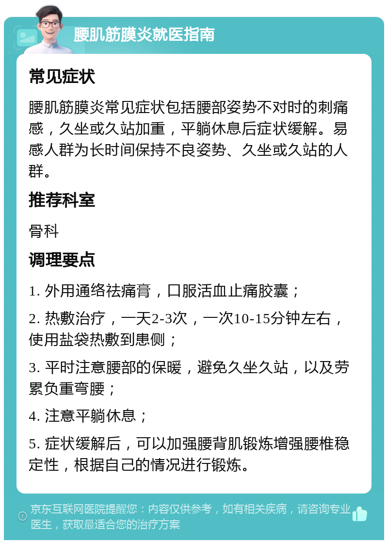 腰肌筋膜炎就医指南 常见症状 腰肌筋膜炎常见症状包括腰部姿势不对时的刺痛感，久坐或久站加重，平躺休息后症状缓解。易感人群为长时间保持不良姿势、久坐或久站的人群。 推荐科室 骨科 调理要点 1. 外用通络祛痛膏，口服活血止痛胶囊； 2. 热敷治疗，一天2-3次，一次10-15分钟左右，使用盐袋热敷到患侧； 3. 平时注意腰部的保暖，避免久坐久站，以及劳累负重弯腰； 4. 注意平躺休息； 5. 症状缓解后，可以加强腰背肌锻炼增强腰椎稳定性，根据自己的情况进行锻炼。