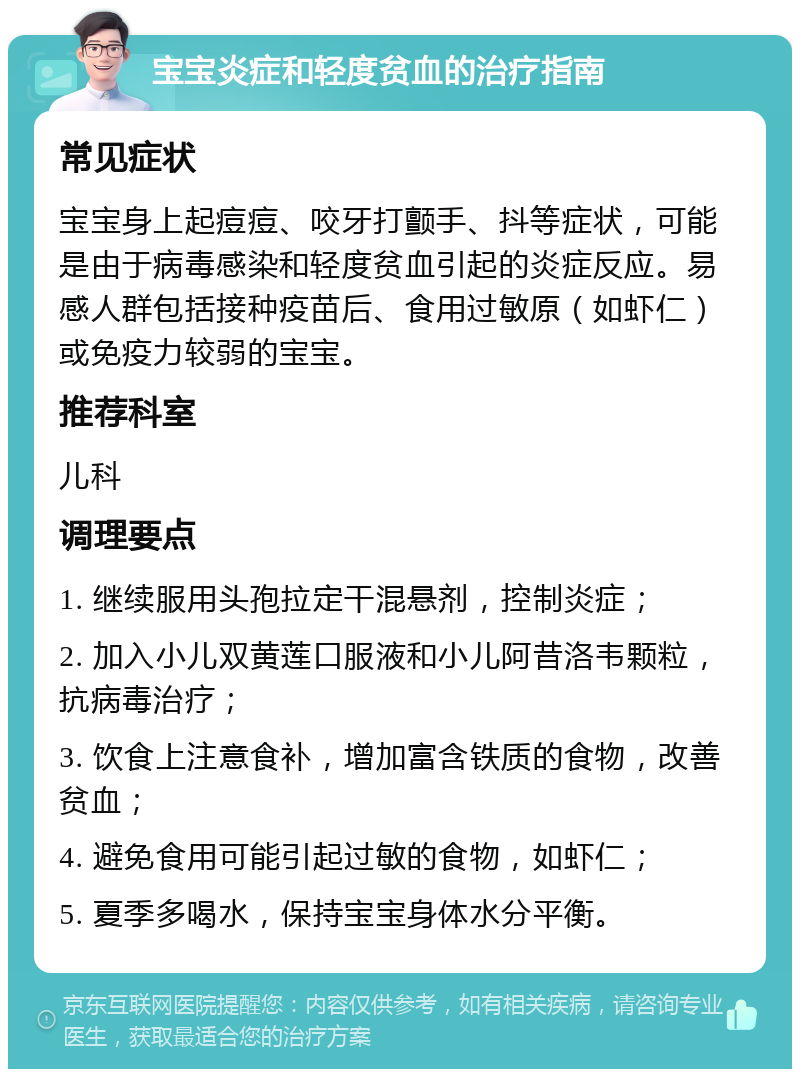 宝宝炎症和轻度贫血的治疗指南 常见症状 宝宝身上起痘痘、咬牙打颤手、抖等症状，可能是由于病毒感染和轻度贫血引起的炎症反应。易感人群包括接种疫苗后、食用过敏原（如虾仁）或免疫力较弱的宝宝。 推荐科室 儿科 调理要点 1. 继续服用头孢拉定干混悬剂，控制炎症； 2. 加入小儿双黄莲口服液和小儿阿昔洛韦颗粒，抗病毒治疗； 3. 饮食上注意食补，增加富含铁质的食物，改善贫血； 4. 避免食用可能引起过敏的食物，如虾仁； 5. 夏季多喝水，保持宝宝身体水分平衡。