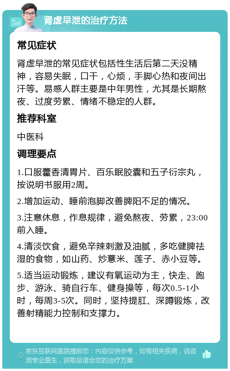 肾虚早泄的治疗方法 常见症状 肾虚早泄的常见症状包括性生活后第二天没精神，容易失眠，口干，心烦，手脚心热和夜间出汗等。易感人群主要是中年男性，尤其是长期熬夜、过度劳累、情绪不稳定的人群。 推荐科室 中医科 调理要点 1.口服藿香清胃片、百乐眠胶囊和五子衍宗丸，按说明书服用2周。 2.增加运动、睡前泡脚改善脾阳不足的情况。 3.注意休息，作息规律，避免熬夜、劳累，23:00前入睡。 4.清淡饮食，避免辛辣刺激及油腻，多吃健脾祛湿的食物，如山药、炒薏米、莲子、赤小豆等。 5.适当运动锻炼，建议有氧运动为主，快走、跑步、游泳、骑自行车、健身操等，每次0.5-1小时，每周3-5次。同时，坚持提肛、深蹲锻炼，改善射精能力控制和支撑力。