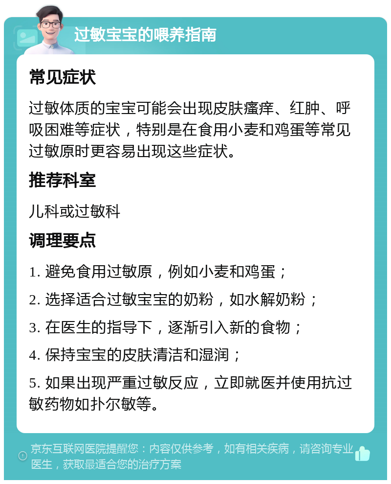 过敏宝宝的喂养指南 常见症状 过敏体质的宝宝可能会出现皮肤瘙痒、红肿、呼吸困难等症状，特别是在食用小麦和鸡蛋等常见过敏原时更容易出现这些症状。 推荐科室 儿科或过敏科 调理要点 1. 避免食用过敏原，例如小麦和鸡蛋； 2. 选择适合过敏宝宝的奶粉，如水解奶粉； 3. 在医生的指导下，逐渐引入新的食物； 4. 保持宝宝的皮肤清洁和湿润； 5. 如果出现严重过敏反应，立即就医并使用抗过敏药物如扑尔敏等。