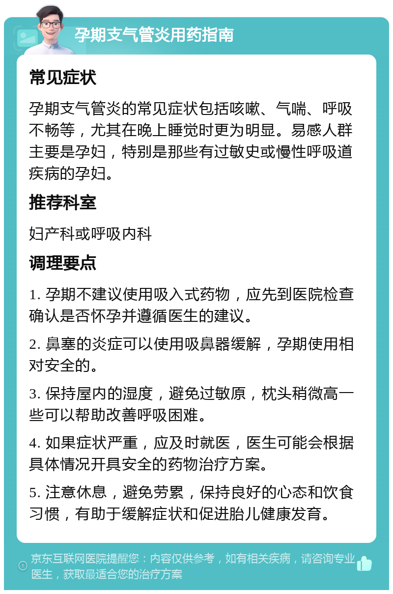 孕期支气管炎用药指南 常见症状 孕期支气管炎的常见症状包括咳嗽、气喘、呼吸不畅等，尤其在晚上睡觉时更为明显。易感人群主要是孕妇，特别是那些有过敏史或慢性呼吸道疾病的孕妇。 推荐科室 妇产科或呼吸内科 调理要点 1. 孕期不建议使用吸入式药物，应先到医院检查确认是否怀孕并遵循医生的建议。 2. 鼻塞的炎症可以使用吸鼻器缓解，孕期使用相对安全的。 3. 保持屋内的湿度，避免过敏原，枕头稍微高一些可以帮助改善呼吸困难。 4. 如果症状严重，应及时就医，医生可能会根据具体情况开具安全的药物治疗方案。 5. 注意休息，避免劳累，保持良好的心态和饮食习惯，有助于缓解症状和促进胎儿健康发育。