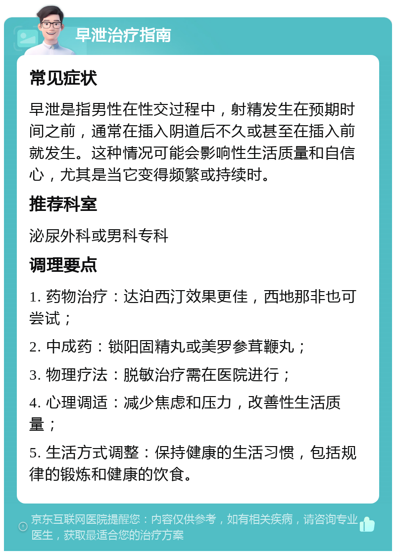 早泄治疗指南 常见症状 早泄是指男性在性交过程中，射精发生在预期时间之前，通常在插入阴道后不久或甚至在插入前就发生。这种情况可能会影响性生活质量和自信心，尤其是当它变得频繁或持续时。 推荐科室 泌尿外科或男科专科 调理要点 1. 药物治疗：达泊西汀效果更佳，西地那非也可尝试； 2. 中成药：锁阳固精丸或美罗参茸鞭丸； 3. 物理疗法：脱敏治疗需在医院进行； 4. 心理调适：减少焦虑和压力，改善性生活质量； 5. 生活方式调整：保持健康的生活习惯，包括规律的锻炼和健康的饮食。